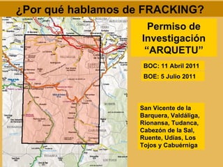 ¿Por qué hablamos de FRACKING?
                      Permiso de
                    Investigación
                     “ARQUETU”
                    BOC: 11 Abril 2011
                    BOE: 5 Julio 2011




                   San Vicente de la
                   Barquera, Valdáliga,
                   Rionansa, Tudanca,
                   Cabezón de la Sal,
                   Ruente, Udías, Los
                   Tojos y Cabuérniga
 