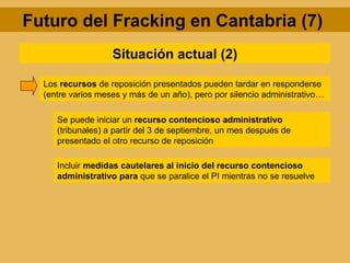 Futuro del Fracking en Cantabria (7)
                   Situación actual (2)

  Los recursos de reposición presentados pueden tardar en responderse
  (entre varios meses y más de un año), pero por silencio administrativo…

     Se puede iniciar un recurso contencioso administrativo
     (tribunales) a partir del 3 de septiembre, un mes después de
     presentado el otro recurso de reposición

     Incluir medidas cautelares al inicio del recurso contencioso
     administrativo para que se paralice el PI mientras no se resuelve
 