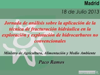 Madrid
18 de Julio 2013
Paco RamosPaco Ramos
Jornada de análisis sobre la aplicación de la
técnica de fracturación hidráulica en la
exploración y explotación de hidrocarburos no
convencionales
Ministro de Agricultura, Alimentación y Medio Ambiente
 