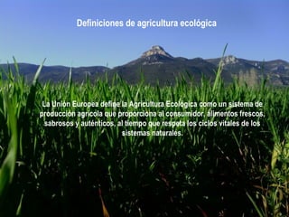 Definiciones de agricultura ecológica

La Unión Europea define la Agricultura Ecológica como un sistema de
producción agrícola que proporciona al consumidor, alimentos frescos,
sabrosos y auténticos, al tiempo que respeta los ciclos vitales de los
sistemas naturales.

 