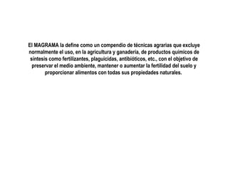 El MAGRAMA la define como un compendio de técnicas agrarias que excluye
normalmente el uso, en la agricultura y ganadería, de productos químicos de
síntesis como fertilizantes, plaguicidas, antibióticos, etc., con el objetivo de
preservar el medio ambiente, mantener o aumentar la fertilidad del suelo y
proporcionar alimentos con todas sus propiedades naturales.

 