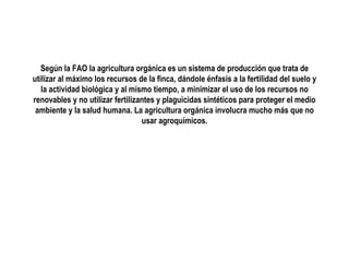 Según la FAO la agricultura orgánica es un sistema de producción que trata de
utilizar al máximo los recursos de la finca, dándole énfasis a la fertilidad del suelo y
la actividad biológica y al mismo tiempo, a minimizar el uso de los recursos no
renovables y no utilizar fertilizantes y plaguicidas sintéticos para proteger el medio
ambiente y la salud humana. La agricultura orgánica involucra mucho más que no
usar agroquímicos.

 