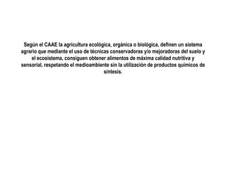 Según el CAAE la agricultura ecológica, orgánica o biológica, definen un sistema
agrario que mediante el uso de técnicas conservadoras y/o mejoradoras del suelo y
el ecosistema, consiguen obtener alimentos de máxima calidad nutritiva y
sensorial, respetando el medioambiente sin la utilización de productos químicos de
síntesis.

 