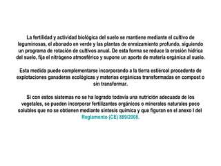 La fertilidad y actividad biológica del suelo se mantiene mediante el cultivo de
leguminosas, el abonado en verde y las plantas de enraizamiento profundo, siguiendo
un programa de rotación de cultivos anual. De esta forma se reduce la erosión hídrica
del suelo, fija el nitrógeno atmosférico y supone un aporte de materia orgánica al suelo.
Esta medida puede complementarse incorporando a la tierra estiércol procedente de
explotaciones ganaderas ecológicas y materias orgánicas transformadas en compost o
sin transformar.
Si con estos sistemas no se ha logrado todavía una nutrición adecuada de los
vegetales, se pueden incorporar fertilizantes orgánicos o minerales naturales poco
solubles que no se obtienen mediante síntesis química y que figuran en el anexo I del
Reglamento (CE) 889/2008.

 