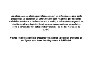 La protección de las plantas contra los parásitos y las enfermedades pasa por la
selección de las especies y las variedades que sean resistentes por naturaleza,
variedades autóctonas o locales adaptadas al medio, la aplicación de programas de
rotación de cultivos, la protección de los enemigos naturales de los parásitos,
como la conservación de setos o nidos y el empleo de medios mecánicos de
cultivo
Cuando sea necesario utilizar productos fitosanitarios solo podrán emplearse los
que figuran en el Anexo II del Reglamento (CE) 889/2008.

 