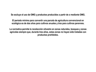 Se excluye el uso de OMG y productos producidos a partir de o mediante OMG.
El periodo mínimo para convertir una parcela de agricultura convencional en
ecológica es de dos años para cultivos anuales y tres para cultivos perennes.
La normativa permite la recolección silvestre en zonas naturales, bosques y zonas
agrícolas siempre que, durante tres años, estas zonas no hayan sido tratadas con
productos prohibidos.

 