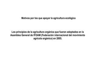 Motivos por los que apoyar la agricultura ecológica

Los principios de la agricultura orgánica que fueron adoptados en la
Asamblea General de IFOAM (Federación internacional del movimiento
agrícola orgánico) en 2005.

 