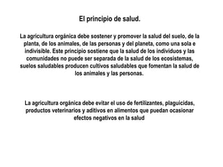 El principio de salud.
La agricultura orgánica debe sostener y promover la salud del suelo, de la
planta, de los animales, de las personas y del planeta, como una sola e
indivisible. Este principio sostiene que la salud de los individuos y las
comunidades no puede ser separada de la salud de los ecosistemas,
suelos saludables producen cultivos saludables que fomentan la salud de
los animales y las personas.

La agricultura orgánica debe evitar el uso de fertilizantes, plaguicidas,
productos veterinarios y aditivos en alimentos que puedan ocasionar
efectos negativos en la salud

 
