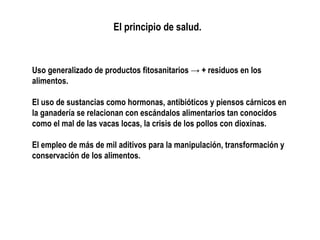 El principio de salud.

Uso generalizado de productos fitosanitarios → + residuos en los
alimentos.
El uso de sustancias como hormonas, antibióticos y piensos cárnicos en
la ganadería se relacionan con escándalos alimentarios tan conocidos
como el mal de las vacas locas, la crisis de los pollos con dioxinas.
El empleo de más de mil aditivos para la manipulación, transformación y
conservación de los alimentos.

 