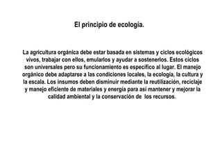 El principio de ecología.

La agricultura orgánica debe estar basada en sistemas y ciclos ecológicos
vivos, trabajar con ellos, emularlos y ayudar a sostenerlos. Estos ciclos
son universales pero su funcionamiento es específico al lugar. El manejo
orgánico debe adaptarse a las condiciones locales, la ecología, la cultura y
la escala. Los insumos deben disminuir mediante la reutilización, reciclaje
y manejo eficiente de materiales y energía para así mantener y mejorar la
calidad ambiental y la conservación de los recursos.

 