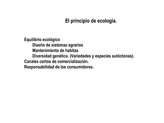 El principio de ecología.
Equilibrio ecológico
Diseño de sistemas agrarios
Mantenimiento de habitas
Diversidad genética. (Variedades y especies autóctonas).
Canales cortos de comercialización.
Responsabilidad de los consumidores.

 