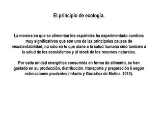 El principio de ecología.

La manera en que se alimentan los españoles ha experimentado cambios
muy significativos que son una de las principales causas de
insustentabilidad, no sólo en lo que atañe a la salud humana sino también a
la salud de los ecosistemas y al stock de los recursos naturales.
Por cada unidad energética consumida en forma de alimento, se han
gastado en su producción, distribución, transporte y preparación 6 según
estimaciones prudentes (Infante y González de Molina, 2010).

 