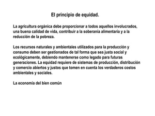 El principio de equidad.
La agricultura orgánica debe proporcionar a todos aquellos involucrados,
una buena calidad de vida, contribuir a la soberanía alimentaría y a la
reducción de la pobreza.
Los recursos naturales y ambientales utilizados para la producción y
consumo deben ser gestionados de tal forma que sea justa social y
ecológicamente, debiendo mantenerse como legado para futuras
generaciones. La equidad requiere de sistemas de producción, distribución
y comercio abiertos y justos que tomen en cuenta los verdaderos costos
ambientales y sociales.
La economía del bien común

 