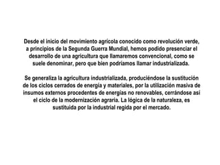 Desde el inicio del movimiento agrícola conocido como revolución verde,
a principios de la Segunda Guerra Mundial, hemos podido presenciar el
desarrollo de una agricultura que llamaremos convencional, como se
suele denominar, pero que bien podríamos llamar industrializada.
Se generaliza la agricultura industrializada, produciéndose la sustitución
de los ciclos cerrados de energía y materiales, por la utilización masiva de
insumos externos procedentes de energías no renovables, cerrándose así
el ciclo de la modernización agraria. La lógica de la naturaleza, es
sustituida por la industrial regida por el mercado.

 
