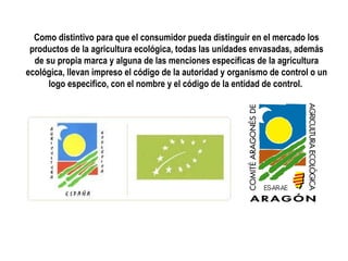 Como distintivo para que el consumidor pueda distinguir en el mercado los
productos de la agricultura ecológica, todas las unidades envasadas, además
de su propia marca y alguna de las menciones específicas de la agricultura
ecológica, llevan impreso el código de la autoridad y organismo de control o un
logo especifico, con el nombre y el código de la entidad de control.

 