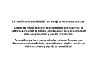 La “cientificación o tecnificación” del manejo de los recursos naturales.
La fertilidad natural del suelo y su consideración como algo vivo, es
sustituido por química de síntesis, la utilización del suelo como mediador
entre los agroquímicos y los altos rendimientos.
Se considera que los procesos naturales podían ser forzados, para
obtener un máximo rendimiento, sin considerar el deterioro causado por
dicho forzamiento y el grado de reversibilidad.

 