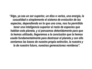 “Algo, ya sea un ser superior, un dios o varios, una energía, la
casualidad o simplemente el sistema de evolución de las
especies, dependiendo en lo que uno crea, nos ha permitido
tener una inteligencia superior al resto de especies que
habitan este planeta, y si pensamos detenidamente para que
la hemos utilizado, llegaremos a la conclusión que la hemos
usado fundamentalmente para destrozar el planeta y con ello
sentamos las bases de nuestra propia extinción, la nuestra y
la de nuestro futuro, nuestras generaciones venideras”.

 
