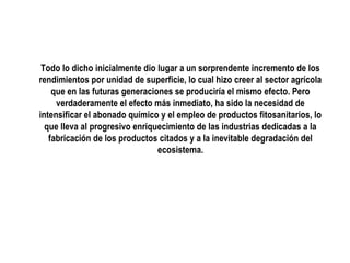 Todo lo dicho inicialmente dio lugar a un sorprendente incremento de los
rendimientos por unidad de superficie, lo cual hizo creer al sector agrícola
que en las futuras generaciones se produciría el mismo efecto. Pero
verdaderamente el efecto más inmediato, ha sido la necesidad de
intensificar el abonado químico y el empleo de productos fitosanitarios, lo
que lleva al progresivo enriquecimiento de las industrias dedicadas a la
fabricación de los productos citados y a la inevitable degradación del
ecosistema.

 