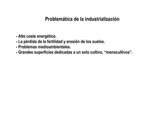 Problemática de la industrialización
- Alto coste energético.
- La pérdida de la fertilidad y erosión de los suelos.
- Problemas medioambientales.
- Grandes superficies dedicadas a un solo cultivo, “monocultivos”.

 