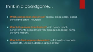 Think in a boardgame…
 Which components does it use? Tokens, dices, cards, board,
pencil and paper, hourglass
 What is its purpose (mechanics)? add points, reach
achievements, overcome levels, dialogue, recollect items,
achieve missions,
 What is its final purpose (dynamics) collaborate, compete,
coordinate, socialize, debate, argue, reflect
 