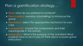 Plan a gamification strategy…
 Goal: what do you pretend to achieve?
 Story/context: narration (storytelling) to introduce the
game.
 Mechanics: select the appropriate mechanics for your
case
 Components: choose the components and their
meaning/role in the activity
 Explanation: What is the purpose of the activities? What
students have to do to pass it? Think about a board game
instructions
 