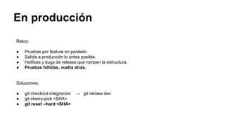 En producción
Retos:
● Pruebas por feature en paralelo.
● Salida a producción lo antes posible.
● Hotfixes y bugs de release que rompen la estructura.
● Pruebas fallidas, vuelta atrás.
Soluciones:
● git checkout integracion → git rebase dev
● git cherry-pick <SHA>
● git reset --hard <SHA>
 