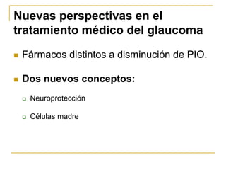 Nuevas perspectivas en el
tratamiento médico del glaucoma
   Fármacos distintos a disminución de PIO.

   Dos nuevos conceptos:
       Neuroprotección

       Células madre
 