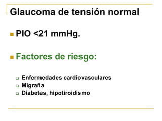 Glaucoma de tensión normal

   PIO <21 mmHg.

   Factores de riesgo:

       Enfermedades cardiovasculares
       Migraña
       Diabetes, hipotiroidismo
 