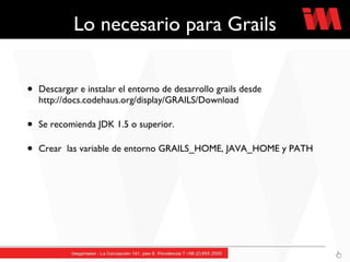 Lo necesario para Grails Descargar e instalar el entorno de desarrollo grails desde http://docs.codehaus.org/display/GRAILS/Download Se recomienda JDK 1.5 o superior. Crear  las variable de entorno GRAILS_HOME, JAVA_HOME y PATH 