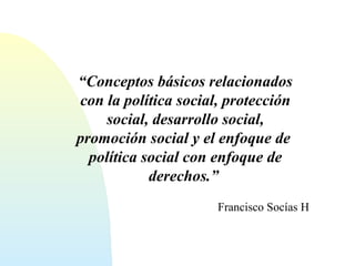 “Conceptos básicos relacionados 
con la política social, protección 
social, desarrollo social, 
promoción social y el enfoque de 
política social con enfoque de 
derechos.” 
Francisco Socías H 
 