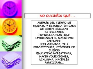 NO OLVIDÉIS QUE…..
ADEMÁS DEL TIEMPO DE
TRABAJO Y ESTUDIO, EN CASA
SE DEBEN REALIZAR
ACTIVIDADES
ESTIMULADORAS, QUE
FAVOREZCAN EL GUSTO POR
APRENDER:
LEER CUENTOS, IR A
EXPOSICIONES, DISPONER DE
JUEGOS
EDUCATIVOS/CREATIVOS,
HACER COLECCIONES,
DIALOGAR, HACERLES
PARTICIPAR,…
 