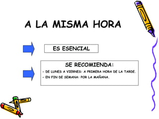 A LA MISMA HORA
ES ESENCIAL
SE RECOMIENDA:
- DE LUNES A VIERNES: A PRIMERA HORA DE LA TARDE.
- EN FIN DE SEMANA: POR LA MAÑANA.
 