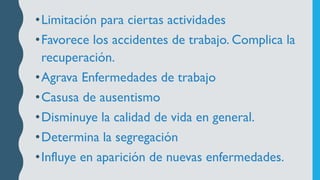 •Limitación para ciertas actividades
•Favorece los accidentes de trabajo. Complica la
recuperación.
•Agrava Enfermedades de trabajo
•Casusa de ausentismo
•Disminuye la calidad de vida en general.
•Determina la segregación
•Influye en aparición de nuevas enfermedades.
 