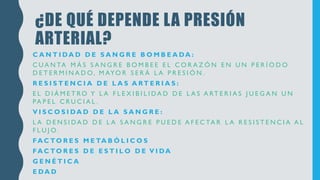 ¿DE QUÉ DEPENDE LA PRESIÓN
ARTERIAL?
C A N T I DA D D E S A N G R E B O M B E A DA :
C U A N TA M Á S S A N G R E B O M B E E E L C O R A Z Ó N E N U N P E R Í O D O
D E T E R M I N A D O, M AYO R S E R Á L A P R E S I Ó N .
R E S I S T E N C I A D E L A S A RT E R I A S :
E L D I Á M E T RO Y L A F L E X I B I L I DA D D E L A S A RT E R I A S J U E G A N U N
PA P E L C R U C I A L .
V I S C O S I DA D D E L A S A N G R E :
L A D E N S I DA D D E L A S A N G R E P U E D E A F E C TA R L A R E S I S T E N C I A A L
F L U J O.
FA C TO R E S M E TA B Ó L I C O S
FA C TO R E S D E E S T I L O D E V I DA
G E N É T I C A
E DA D
 