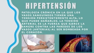 HIPERTENSIÓN
PATO L O G Í A C R Ó N I C A E N L A Q U E L O S
VA S O S S A N G U Í N E O S T I E N E N U N A
T E N S I Ó N P E R S I S T E N T E M E N T E A LTA , L O
Q U E P U E D E DA Ñ A R L O S . L A T E N S I Ó N
A RT E R I A L E S L A F U E R Z A Q U E E J E R C E L A
S A N G R E C O N T R A L A S PA R E D E S D E L O S
VA S O S ( A RT E R I A S ) A L S E R B O M B E A DA P O R
E L C O R A Z Ó N .
 