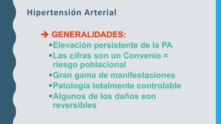Hipertensión Arterial
➔ GENERALIDADES:
▪Elevación persistente de la PA
▪Las cifras son un Convenio =
riesgo poblacional
▪Gran gama de manifestaciones
▪Patología totalmente controlable
▪Algunos de los daños son
reversibles
 