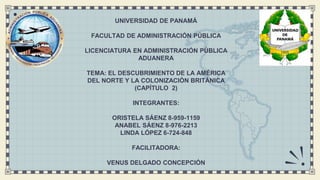 UNIVERSIDAD DE PANAMÁ
FACULTAD DE ADMINISTRACIÓN PÚBLICA
LICENCIATURA EN ADMINISTRACIÓN PÚBLICA
ADUANERA
TEMA: EL DESCUBRIMIENTO DE LA AMÉRICA
DEL NORTE Y LA COLONIZACIÓN BRITÁNICA
(CAPÍTULO 2)
INTEGRANTES:
ORISTELA SÁENZ 8-959-1159
ANABEL SÁENZ 8-976-2213
LINDA LÓPEZ 6-724-848
FACILITADORA:
VENUS DELGADO CONCEPCIÓN
 