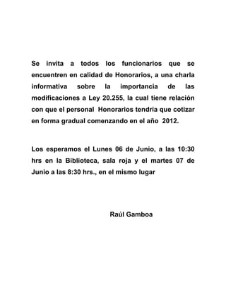 Se invita a todos los funcionarios que se encuentren en calidad de Honorarios, a una charla informativa sobre la importancia de las modificaciones a Ley 20.255, la cual tiene relación con que el personal  Honorarios tendría que cotizar en forma gradual comenzando en el año  2012.<br />Los esperamos el Lunes 06 de Junio, a las 10:30 hrs en la Biblioteca, sala roja y el martes 07 de Junio a las 8:30 hrs., en el mismo lugar<br />Raúl Gamboa<br />