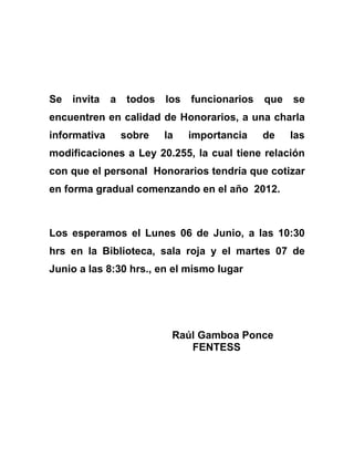 Se invita a todos los funcionarios que se encuentren en calidad de Honorarios, a una charla informativa sobre la importancia de las modificaciones a Ley 20.255, la cual tiene relación con que el personal  Honorarios tendría que cotizar en forma gradual comenzando en el año  2012.<br />Los esperamos el Lunes 06 de Junio, a las 10:30 hrs en la Biblioteca, sala roja y el martes 07 de Junio a las 8:30 hrs., en el mismo lugar<br />   Raúl Gamboa Ponce<br />FENTESS<br />