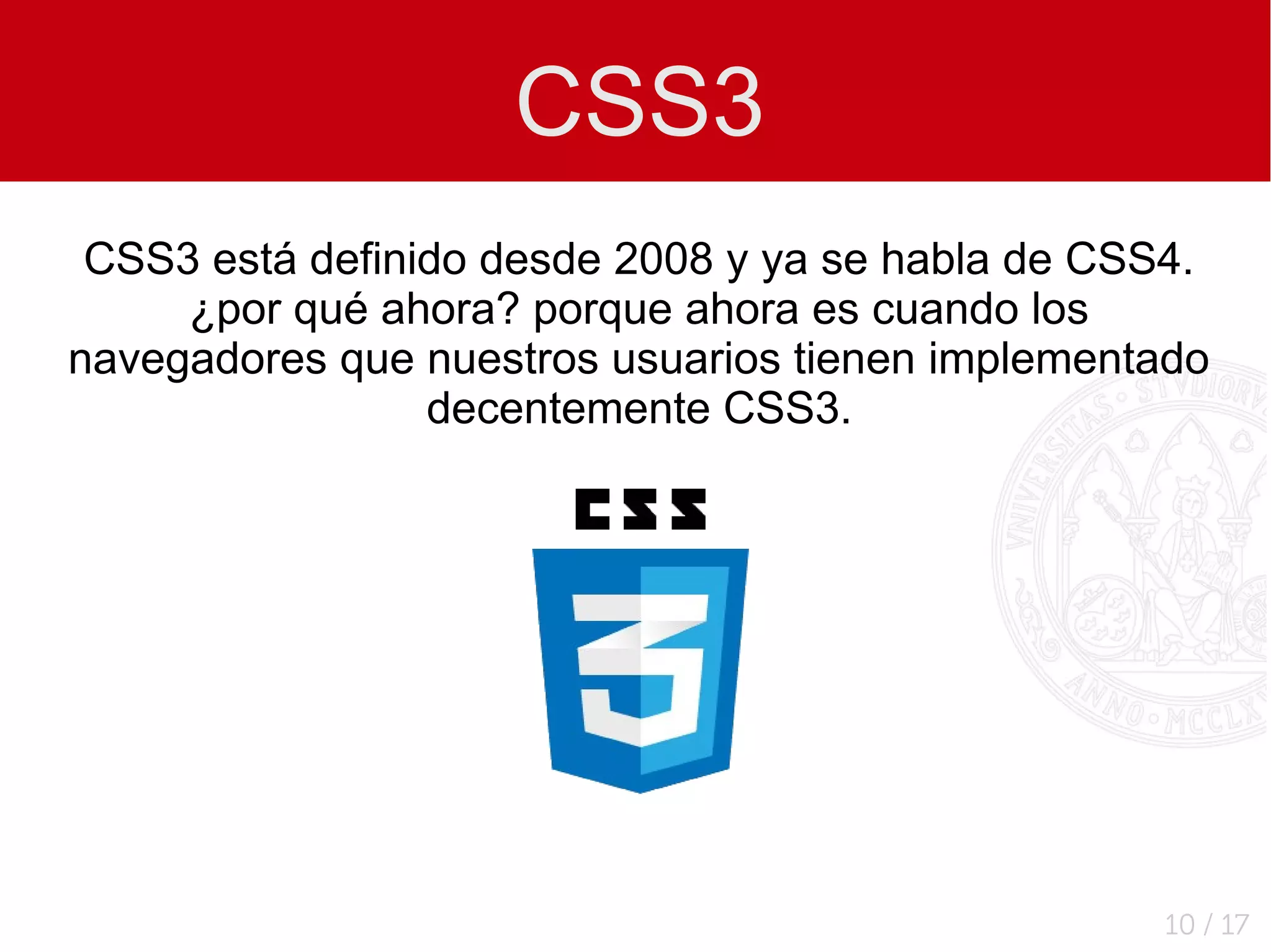 CSS3
 CSS3 está definido desde 2008 y ya se habla de CSS4.
     ¿por qué ahora? porque ahora es cuando los
navegadores que nuestros usuarios tienen implementado
                 decentemente CSS3.




                                                  10 / 17
 