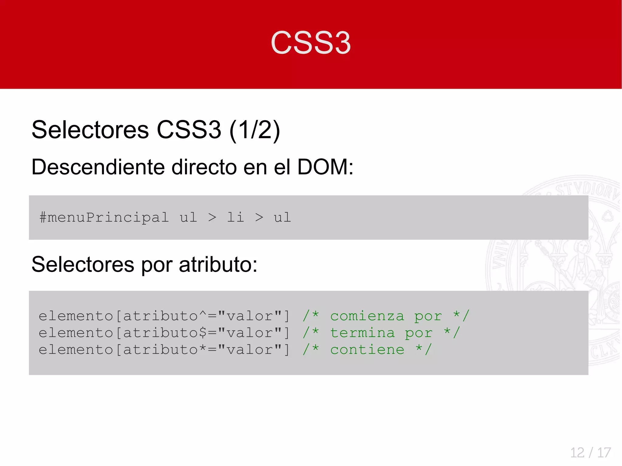 CSS3

Selectores CSS3 (1/2)
Descendiente directo en el DOM:

#menuPrincipal ul > li > ul


Selectores por atributo:

elemento[atributo^="valor"] /* comienza por */
elemento[atributo$="valor"] /* termina por */
elemento[atributo*="valor"] /* contiene */




                                                 12 / 17
 