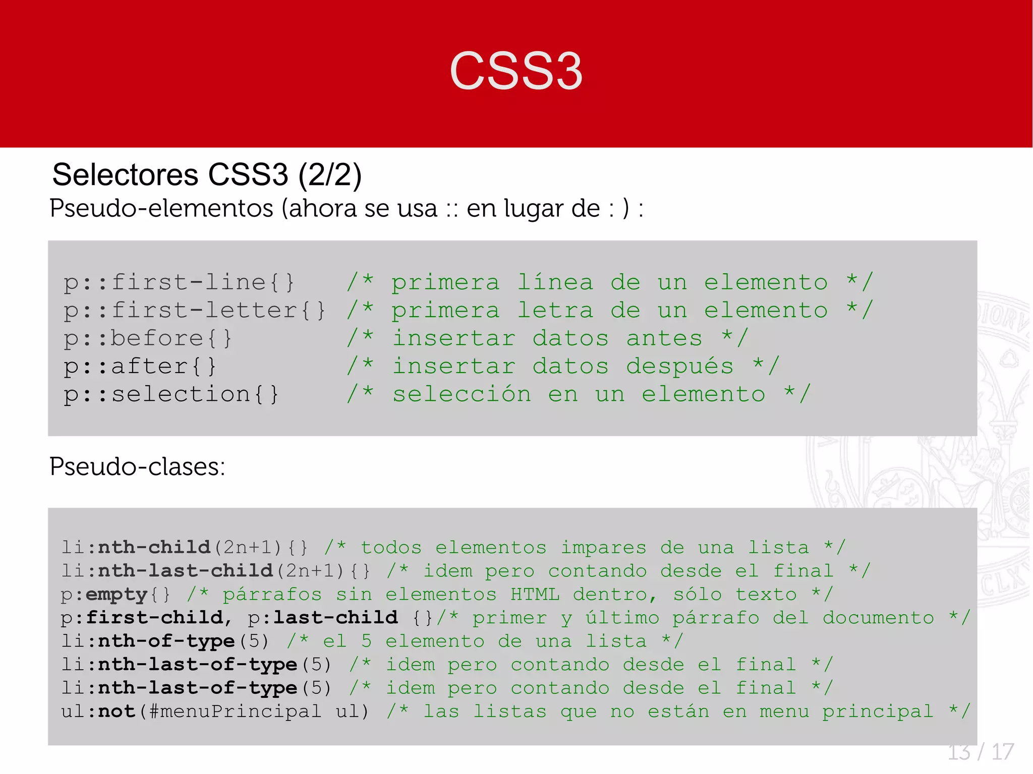 CSS3
Selectores CSS3 (2/2)
Pseudo-elementos (ahora se usa :: en lugar de : ) :

 p::first-line{}         /*   primera línea de un elemento */
 p::first-letter{}       /*   primera letra de un elemento */
 p::before{}             /*   insertar datos antes */
 p::after{}              /*   insertar datos después */
 p::selection{}          /*   selección en un elemento */

Pseudo-clases:


li:nth-child(2n+1){} /* todos elementos impares de una lista */
li:nth-last-child(2n+1){} /* idem pero contando desde el final */
p:empty{} /* párrafos sin elementos HTML dentro, sólo texto */
p:first-child, p:last-child {}/* primer y último párrafo del documento */
li:nth-of-type(5) /* el 5 elemento de una lista */
li:nth-last-of-type(5) /* idem pero contando desde el final */
li:nth-last-of-type(5) /* idem pero contando desde el final */
ul:not(#menuPrincipal ul) /* las listas que no están en menu principal */

                                                                       13 / 17
 