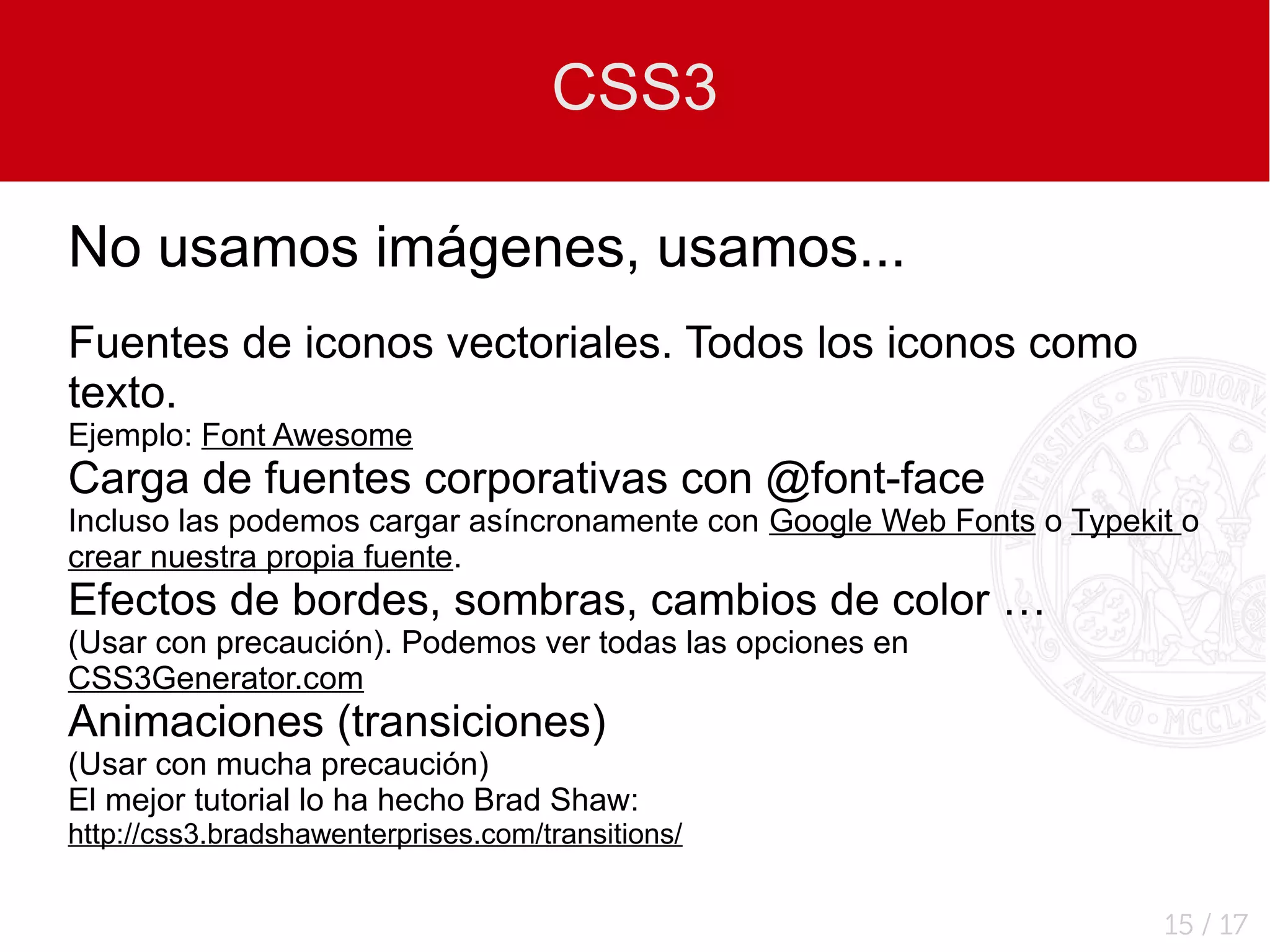 CSS3

No usamos imágenes, usamos...
Fuentes de iconos vectoriales. Todos los iconos como
texto.
Ejemplo: Font Awesome
Carga de fuentes corporativas con @font-face
Incluso las podemos cargar asíncronamente con Google Web Fonts o Typekit o
crear nuestra propia fuente.
Efectos de bordes, sombras, cambios de color …
(Usar con precaución). Podemos ver todas las opciones en
CSS3Generator.com
Animaciones (transiciones)
(Usar con mucha precaución)
El mejor tutorial lo ha hecho Brad Shaw:
http://css3.bradshawenterprises.com/transitions/


                                                                       15 / 17
 