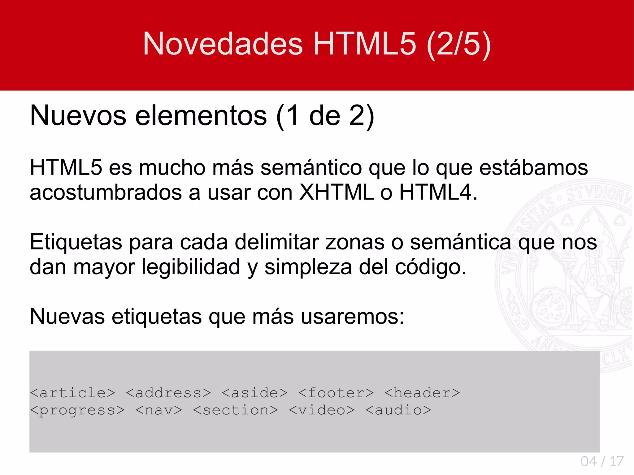 Novedades HTML5 (2/5)

Nuevos elementos (1 de 2)
HTML5 es mucho más semántico que lo que estábamos
acostumbrados a usar con XHTML o HTML4.

Etiquetas para cada delimitar zonas o semántica que nos
dan mayor legibilidad y simpleza del código.

Nuevas etiquetas que más usaremos:


<article> <address> <aside> <footer> <header>
<progress> <nav> <section> <video> <audio>


                                                     04 / 17
 