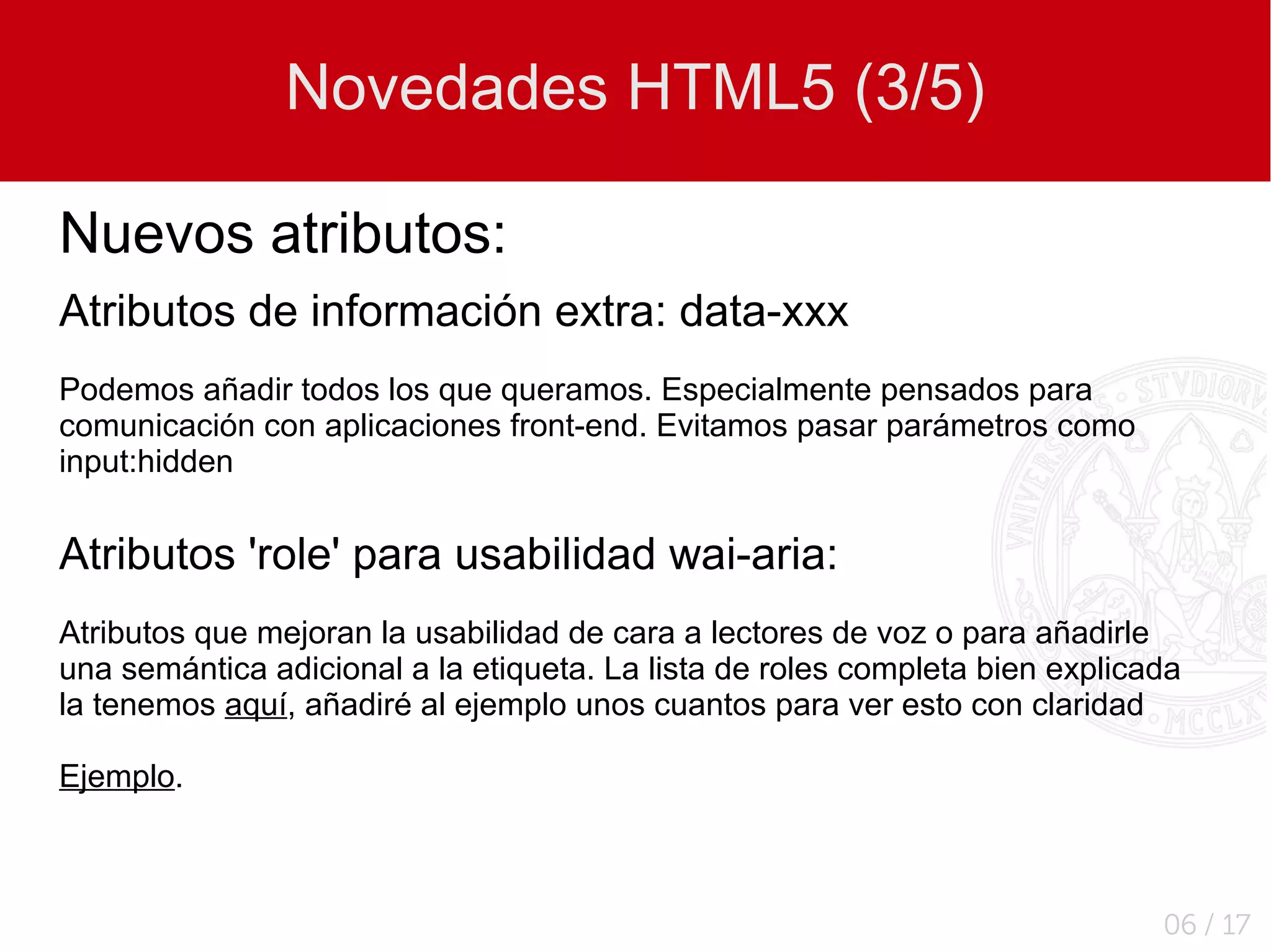 Novedades HTML5 (3/5)

Nuevos atributos:
Atributos de información extra: data-xxx
Podemos añadir todos los que queramos. Especialmente pensados para
comunicación con aplicaciones front-end. Evitamos pasar parámetros como
input:hidden


Atributos 'role' para usabilidad wai-aria:
Atributos que mejoran la usabilidad de cara a lectores de voz o para añadirle
una semántica adicional a la etiqueta. La lista de roles completa bien explicada
la tenemos aquí, añadiré al ejemplo unos cuantos para ver esto con claridad

Ejemplo.



                                                                              06 / 17
 