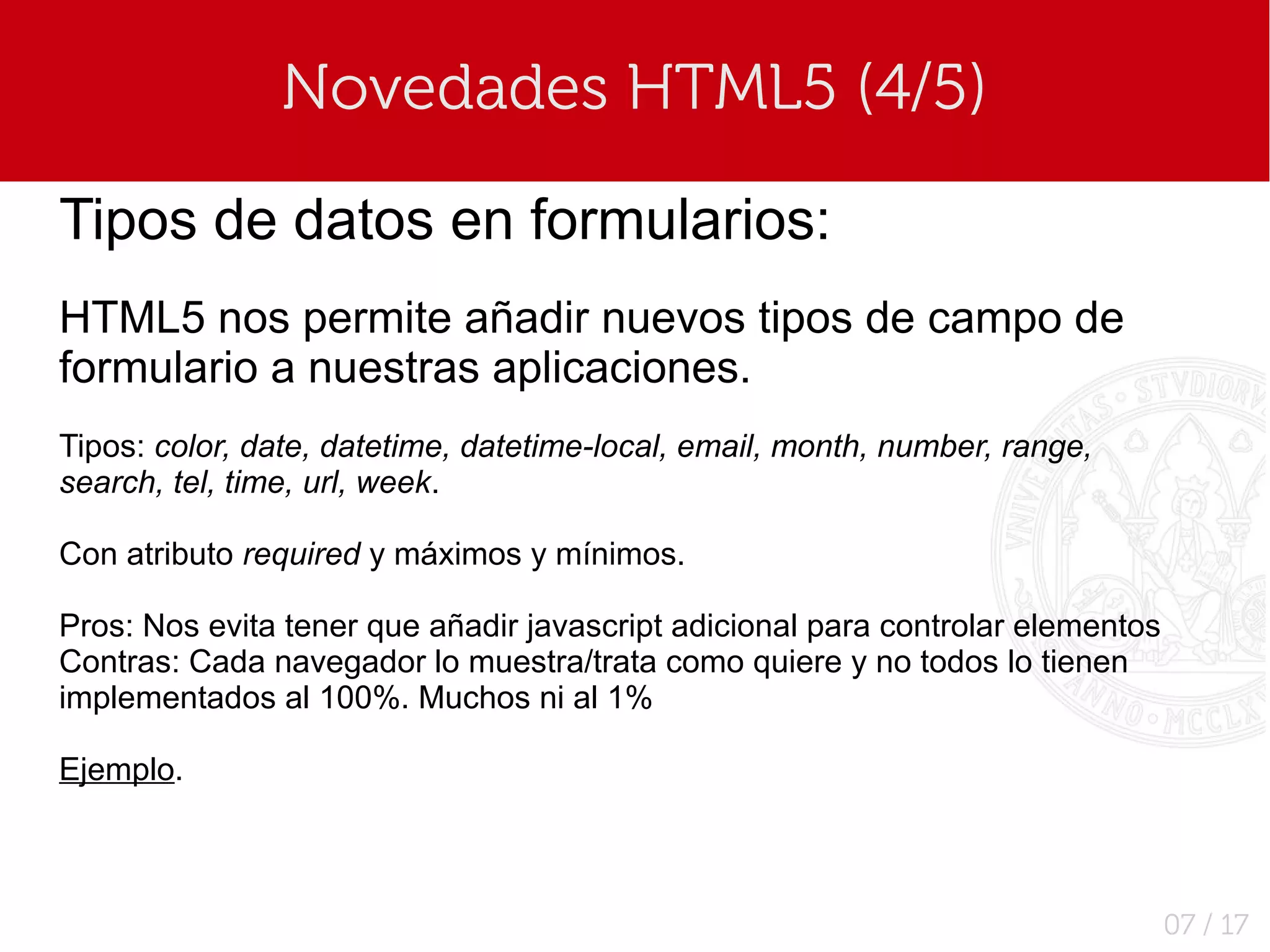 Novedades HTML5 (4/5)

Tipos de datos en formularios:
HTML5 nos permite añadir nuevos tipos de campo de
formulario a nuestras aplicaciones.
Tipos: color, date, datetime, datetime-local, email, month, number, range,
search, tel, time, url, week.

Con atributo required y máximos y mínimos.

Pros: Nos evita tener que añadir javascript adicional para controlar elementos
Contras: Cada navegador lo muestra/trata como quiere y no todos lo tienen
implementados al 100%. Muchos ni al 1%

Ejemplo.



                                                                                 07 / 17
 