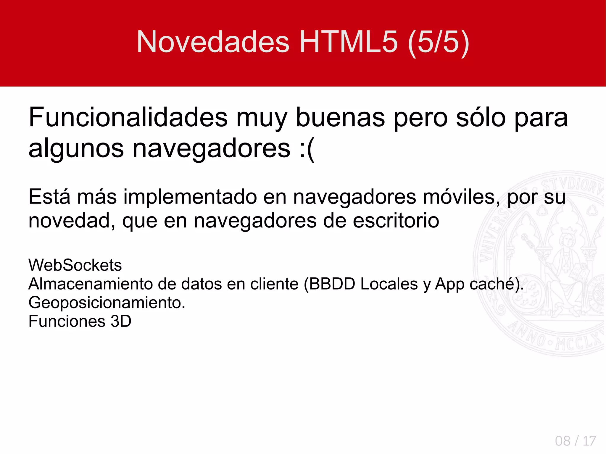 Novedades HTML5 (5/5)

Funcionalidades muy buenas pero sólo para
algunos navegadores :(
Está más implementado en navegadores móviles, por su
novedad, que en navegadores de escritorio

WebSockets
Almacenamiento de datos en cliente (BBDD Locales y App caché).
Geoposicionamiento.
Funciones 3D




                                                                 08 / 17
 