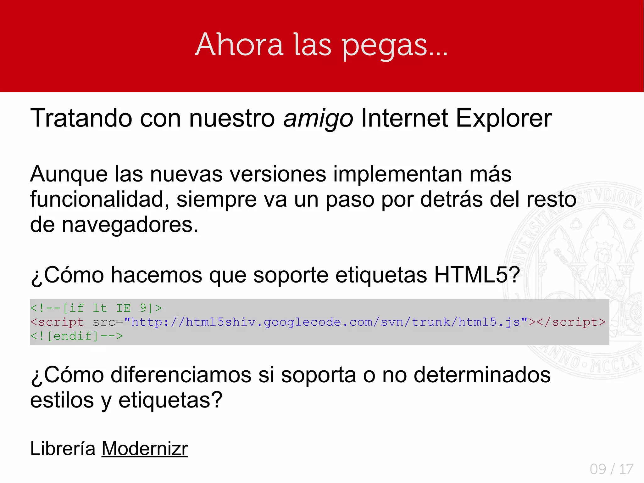 Ahora las pegas...

Tratando con nuestro amigo Internet Explorer

Aunque las nuevas versiones implementan más
funcionalidad, siempre va un paso por detrás del resto
de navegadores.

¿Cómo hacemos que soporte etiquetas HTML5?
<!--[if lt IE 9]>
<script src="http://html5shiv.googlecode.com/svn/trunk/html5.js"></script>
<![endif]-->


¿Cómo diferenciamos si soporta o no determinados
estilos y etiquetas?

Librería Modernizr
                                                                       09 / 17
 