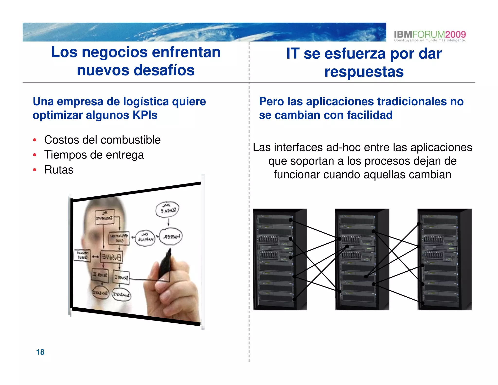 Los negocios enfrentan             IT se esfuerza por dar
        nuevos desafíos                       respuestas
Una empresa de logística quiere    Pero las aplicaciones tradicionales no
optimizar algunos KPIs             se cambian con facilidad

• Costos del combustible
                                  Las interfaces ad-hoc entre las aplicaciones
• Tiempos de entrega
                                     que soportan a los procesos dejan de
• Rutas                               funcionar cuando aquellas cambian




18
 