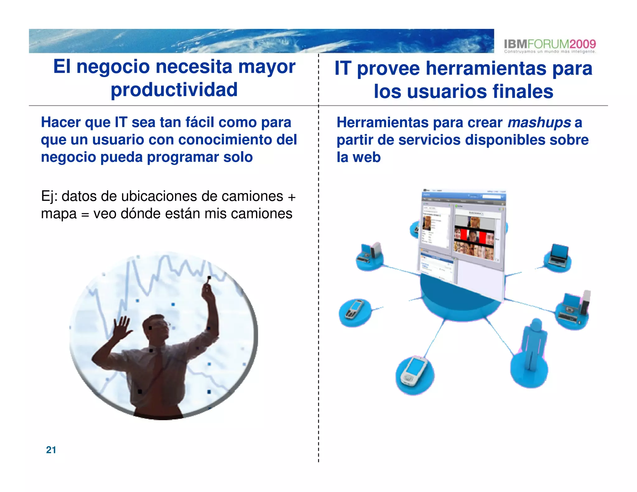 El negocio necesita mayor               IT provee herramientas para
       productividad                          los usuarios finales
Hacer que IT sea tan fácil como para     Herramientas para crear mashups a
que un usuario con conocimiento del      partir de servicios disponibles sobre
negocio pueda programar solo             la web

Ej: datos de ubicaciones de camiones +
mapa = veo dónde están mis camiones




21
 
